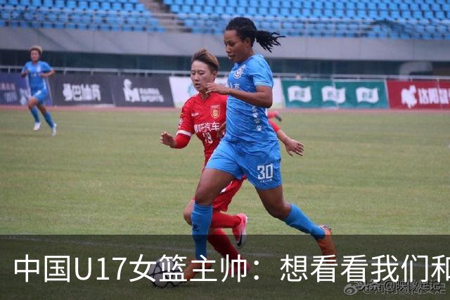 中国U17女篮主帅：想看看我们和世界篮球的差距 默契程度有待提高