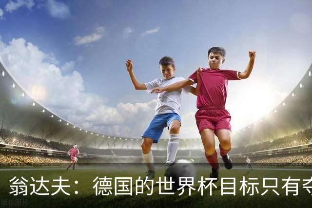 翁达夫：德国的世界杯目标只有夺冠 穆勒的批评和建议我都接受